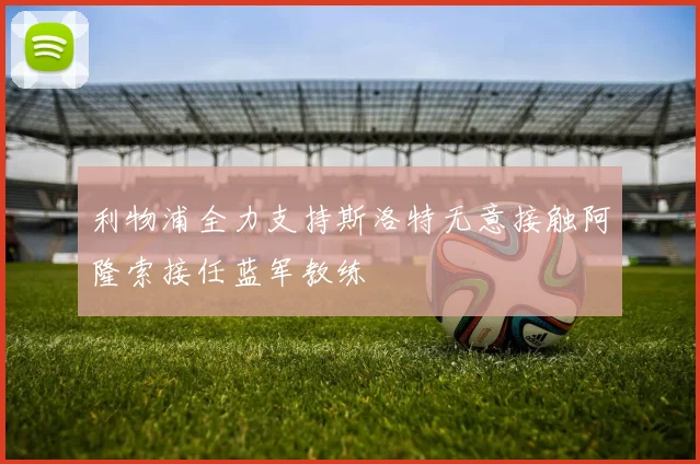 利物浦全力支持斯洛特无意接触阿隆索接任蓝军教练