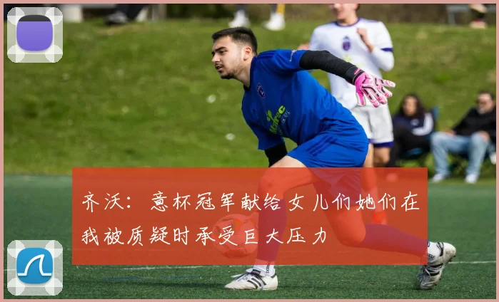 齐沃：意杯冠军献给女儿们她们在我被质疑时承受巨大压力