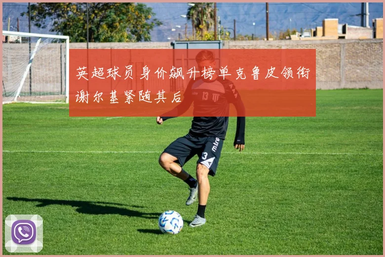 英超球员身价飙升榜单克鲁皮领衔谢尔基紧随其后