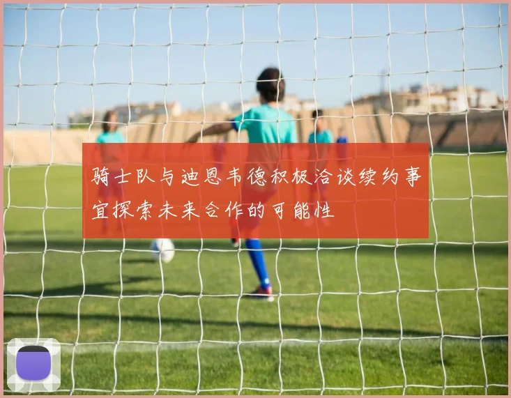 骑士队与迪恩韦德积极洽谈续约事宜探索未来合作的可能性