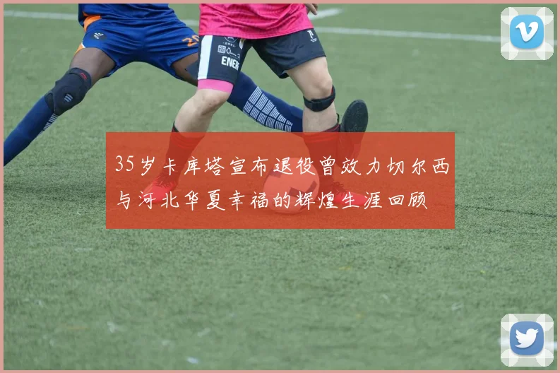 35岁卡库塔宣布退役曾效力切尔西与河北华夏幸福的辉煌生涯回顾