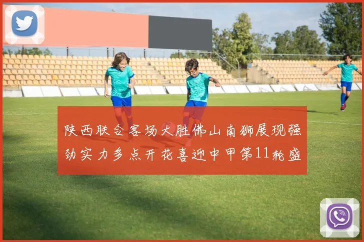 陕西联合客场大胜佛山南狮展现强劲实力多点开花喜迎中甲第11轮盛宴